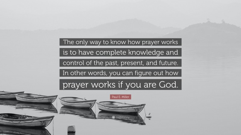 Paul E. Miller Quote: “The only way to know how prayer works is to have complete knowledge and control of the past, present, and future. In other words, you can figure out how prayer works if you are God.”