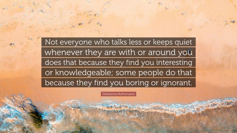 Mokokoma Mokhonoana Quote: “Not everyone who talks less or keeps quiet whenever they are with or around you does that because they find you interesting or knowledgeable; some people do that because they find you boring or ignorant.”