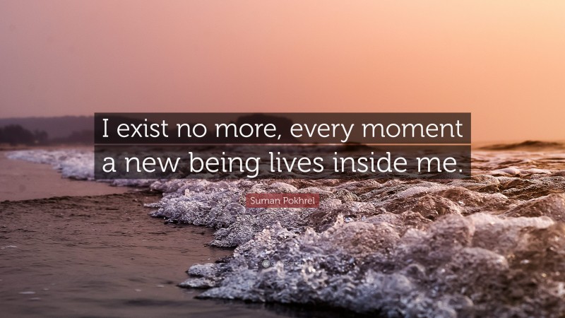 Suman Pokhrel Quote: “I exist no more, every moment a new being lives inside me.”