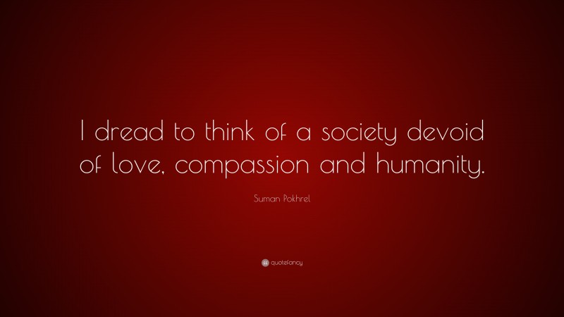Suman Pokhrel Quote: “I dread to think of a society devoid of love, compassion and humanity.”