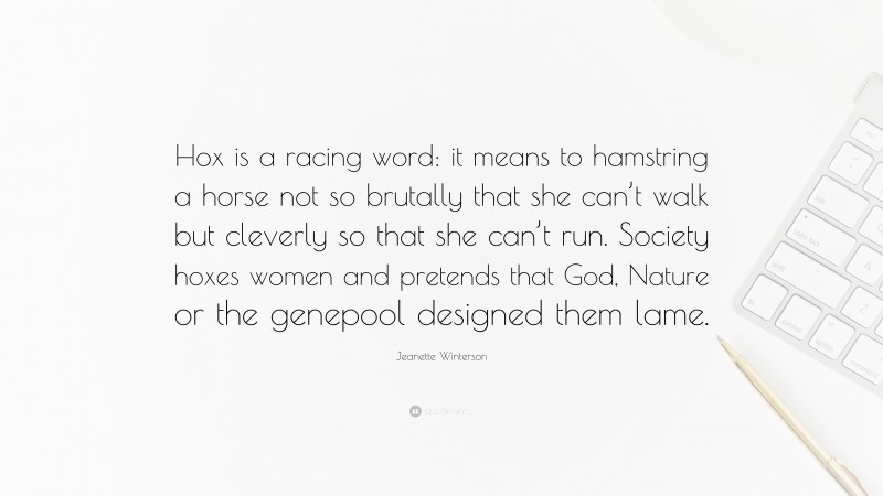 Jeanette Winterson Quote: “Hox is a racing word: it means to hamstring a horse not so brutally that she can’t walk but cleverly so that she can’t run. Society hoxes women and pretends that God, Nature or the genepool designed them lame.”