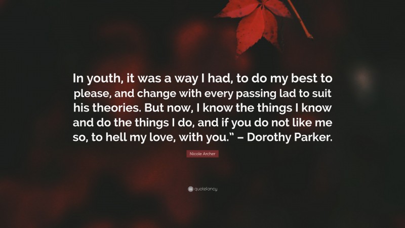 Nicole Archer Quote: “In youth, it was a way I had, to do my best to please, and change with every passing lad to suit his theories. But now, I know the things I know and do the things I do, and if you do not like me so, to hell my love, with you.” – Dorothy Parker.”