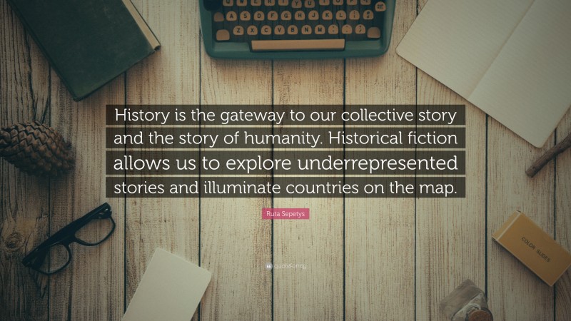 Ruta Sepetys Quote: “History is the gateway to our collective story and the story of humanity. Historical fiction allows us to explore underrepresented stories and illuminate countries on the map.”