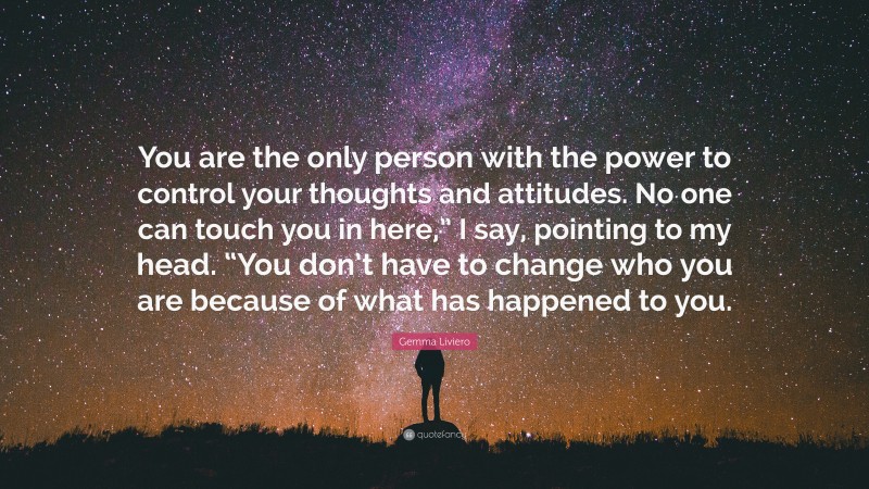 Gemma Liviero Quote: “You are the only person with the power to control your thoughts and attitudes. No one can touch you in here,” I say, pointing to my head. “You don’t have to change who you are because of what has happened to you.”