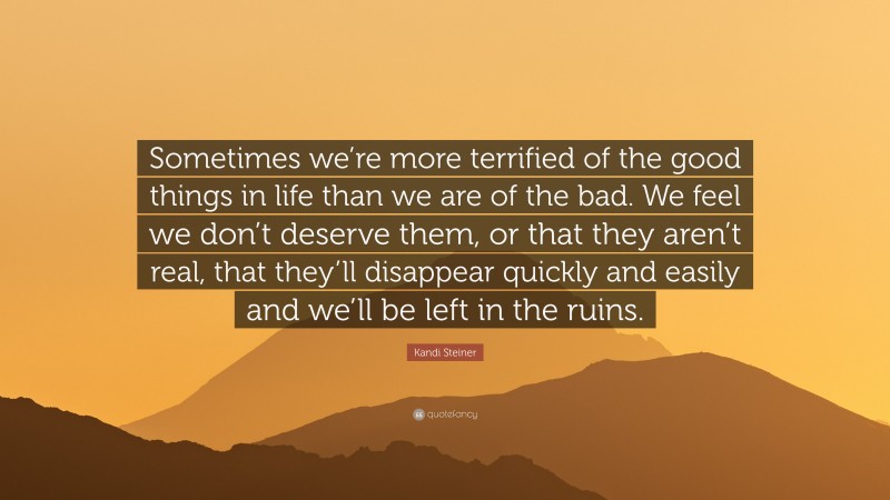 Kandi Steiner Quote: “Sometimes we’re more terrified of the good things in life than we are of the bad. We feel we don’t deserve them, or that they aren’t real, that they’ll disappear quickly and easily and we’ll be left in the ruins.”