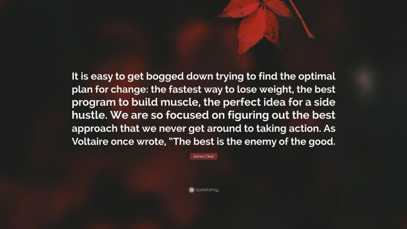 James Clear Quote: “It is easy to get bogged down trying to find the optimal plan for change: the fastest way to lose weight, the best program to build muscle, the perfect idea for a side hustle. We are so focused on figuring out the best approach that we never get around to taking action. As Voltaire once wrote, “The best is the enemy of the good.”