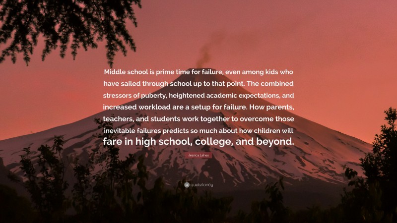 Jessica Lahey Quote: “Middle school is prime time for failure, even among kids who have sailed through school up to that point. The combined stressors of puberty, heightened academic expectations, and increased workload are a setup for failure. How parents, teachers, and students work together to overcome those inevitable failures predicts so much about how children will fare in high school, college, and beyond.”