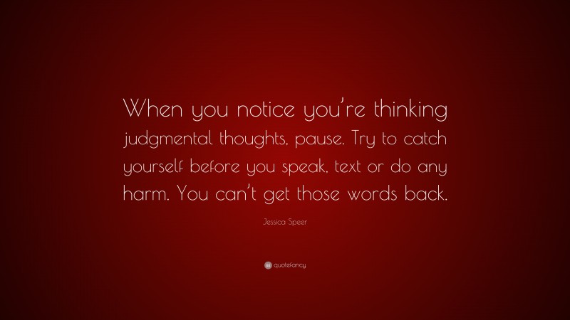 Jessica Speer Quote: “When you notice you’re thinking judgmental thoughts, pause. Try to catch yourself before you speak, text or do any harm. You can’t get those words back.”