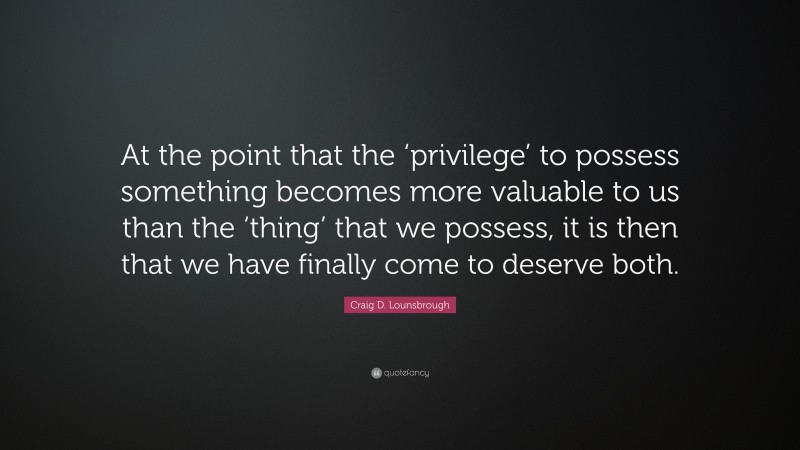 Craig D. Lounsbrough Quote: “At the point that the ‘privilege’ to possess something becomes more valuable to us than the ‘thing’ that we possess, it is then that we have finally come to deserve both.”