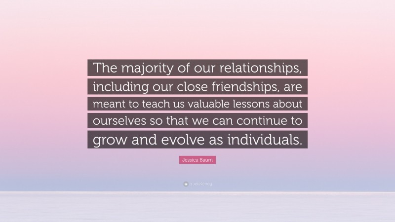 Jessica Baum Quote: “The majority of our relationships, including our close friendships, are meant to teach us valuable lessons about ourselves so that we can continue to grow and evolve as individuals.”