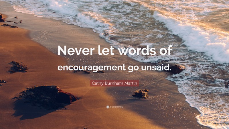 Cathy Burnham Martin Quote: “Never let words of encouragement go unsaid.”
