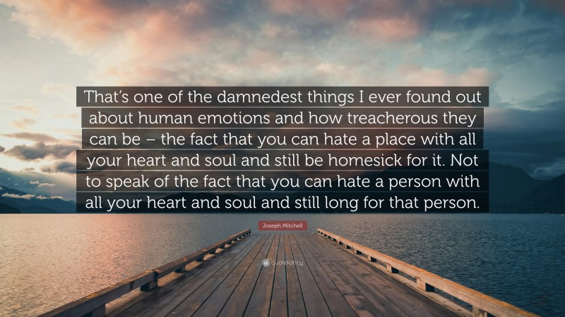 Joseph Mitchell Quote: “That’s one of the damnedest things I ever found out about human emotions and how treacherous they can be – the fact that you can hate a place with all your heart and soul and still be homesick for it. Not to speak of the fact that you can hate a person with all your heart and soul and still long for that person.”