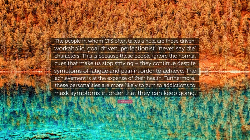 Sarah Myhill Quote: “The people in whom CFS often takes a hold are those driven, workaholic, goal driven, perfectionist, ‘never say die’ characters. This is because these people ignore the normal cues that make us stop striving – they continue despite symptoms of fatigue and pain in order to achieve. The achievement is at the expense of their health. Furthermore, these personalities are more likely to turn to addictions to mask symptoms in order that they can keep going.”