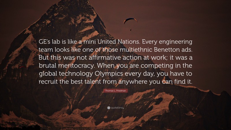 Thomas L. Friedman Quote: “GE’s lab is like a mini United Nations. Every engineering team looks like one of those multiethnic Benetton ads. But this was not affirmative action at work; it was a brutal meritocracy. When you are competing in the global technology Olympics every day, you have to recruit the best talent from anywhere you can find it.”