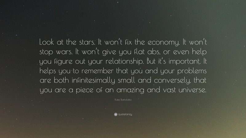 Kate Bartolotta Quote: “Look at the stars. It won’t fix the economy. It won’t stop wars. It won’t give you flat abs, or even help you figure out your relationship. But it’s important. It helps you to remember that you and your problems are both infinitesimally small and conversely, that you are a piece of an amazing and vast universe.”