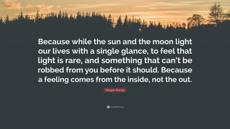 Meagan Brandy Quote: “Because while the sun and the moon light our lives with a single glance, to feel that light is rare, and something that can’t be robbed from you before it should. Because a feeling comes from the inside, not the out.”