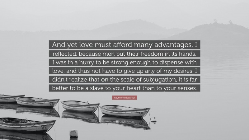 Raymond Radiguet Quote: “And yet love must afford many advantages, I reflected, because men put their freedom in its hands. I was in a hurry to be strong enough to dispense with love, and thus not have to give up any of my desires. I didn’t realize that on the scale of subjugation, it is far better to be a slave to your heart than to your senses.”
