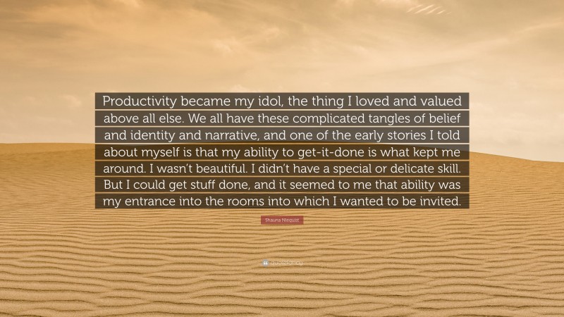 Shauna Niequist Quote: “Productivity became my idol, the thing I loved and valued above all else. We all have these complicated tangles of belief and identity and narrative, and one of the early stories I told about myself is that my ability to get-it-done is what kept me around. I wasn’t beautiful. I didn’t have a special or delicate skill. But I could get stuff done, and it seemed to me that ability was my entrance into the rooms into which I wanted to be invited.”