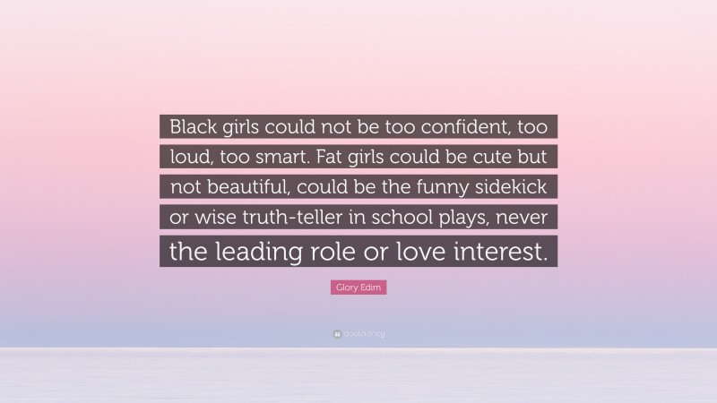 Glory Edim Quote: “Black girls could not be too confident, too loud, too smart. Fat girls could be cute but not beautiful, could be the funny sidekick or wise truth-teller in school plays, never the leading role or love interest.”