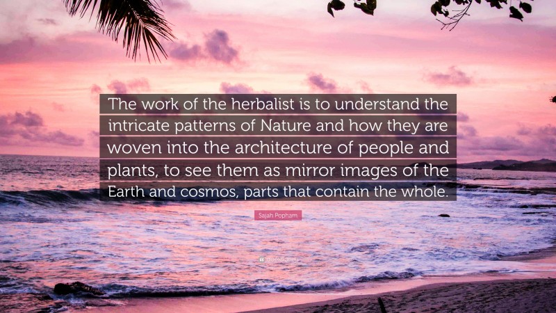 Sajah Popham Quote: “The work of the herbalist is to understand the intricate patterns of Nature and how they are woven into the architecture of people and plants, to see them as mirror images of the Earth and cosmos, parts that contain the whole.”