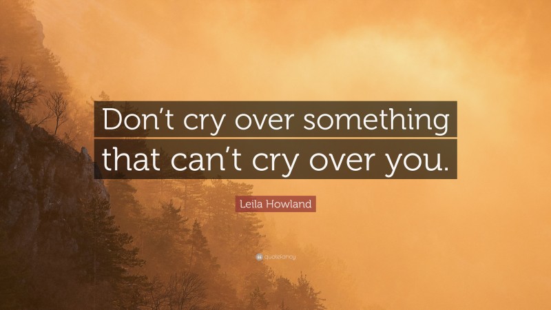 Leila Howland Quote: “Don’t cry over something that can’t cry over you.”