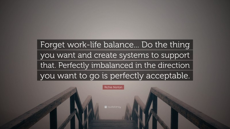 Richie Norton Quote: “Forget work-life balance... Do the thing you want and create systems to support that. Perfectly imbalanced in the direction you want to go is perfectly acceptable.”