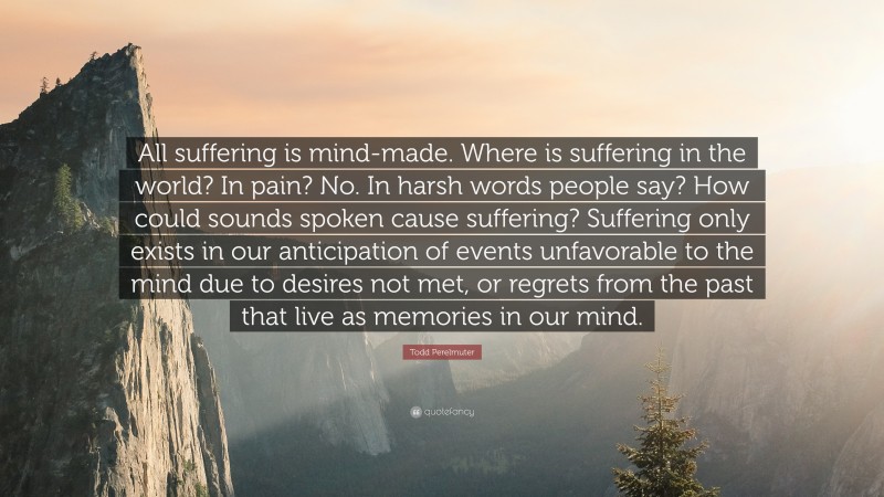 Todd Perelmuter Quote: “All suffering is mind-made. Where is suffering in the world? In pain? No. In harsh words people say? How could sounds spoken cause suffering? Suffering only exists in our anticipation of events unfavorable to the mind due to desires not met, or regrets from the past that live as memories in our mind.”
