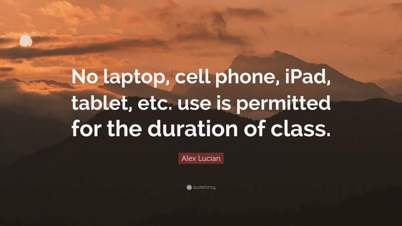 Alex Lucian Quote: “No laptop, cell phone, iPad, tablet, etc. use is permitted for the duration of class.”