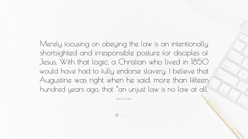 Drew G.I. Hart Quote: “Merely focusing on obeying the law is an intentionally shortsighted and irresponsible posture for disciples of Jesus. With that logic, a Christian who lived in 1850 would have had to fully endorse slavery. I believe that Augustine was right when he said, more than fifteen hundred years ago, that “an unjust law is no law at all.”