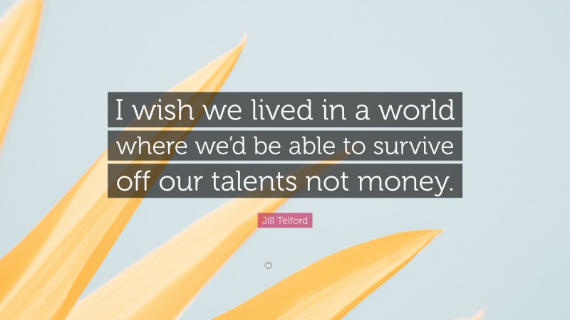 Jill Telford Quote: “I wish we lived in a world where we’d be able to survive off our talents not money.”