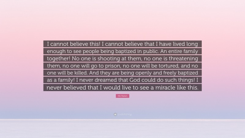 Nik Ripken Quote: “I cannot believe this! I cannot believe that I have lived long enough to see people being baptized in public. An entire family together! No one is shooting at them, no one is threatening them, no one will go to prison, no one will be tortured, and no one will be killed. And they are being openly and freely baptized as a family! I never dreamed that God could do such things! I never believed that I would live to see a miracle like this.”