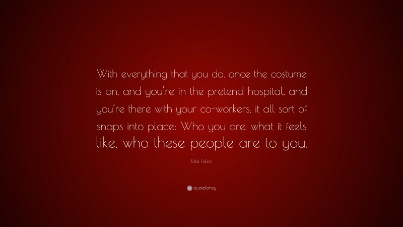 Edie Falco Quote: “With everything that you do, once the costume is on, and you’re in the pretend hospital, and you’re there with your co-workers, it all sort of snaps into place: Who you are, what it feels like, who these people are to you.”