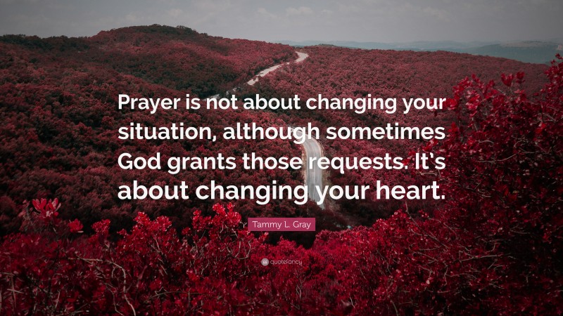Tammy L. Gray Quote: “Prayer is not about changing your situation, although sometimes God grants those requests. It’s about changing your heart.”