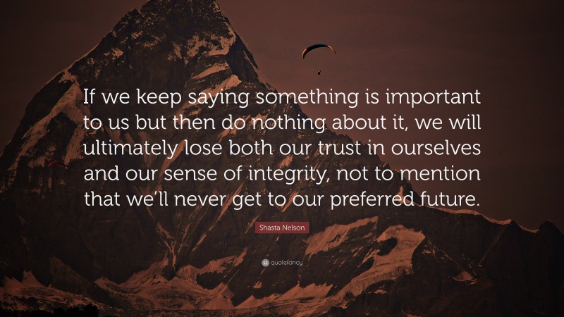 Shasta Nelson Quote: “If we keep saying something is important to us but then do nothing about it, we will ultimately lose both our trust in ourselves and our sense of integrity, not to mention that we’ll never get to our preferred future.”