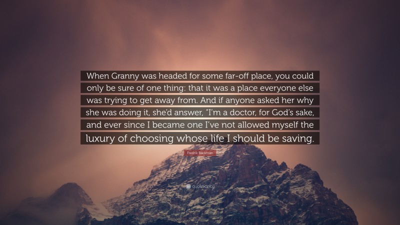 Fredrik Backman Quote: “When Granny was headed for some far-off place, you could only be sure of one thing: that it was a place everyone else was trying to get away from. And if anyone asked her why she was doing it, she’d answer, “I’m a doctor, for God’s sake, and ever since I became one I’ve not allowed myself the luxury of choosing whose life I should be saving.”
