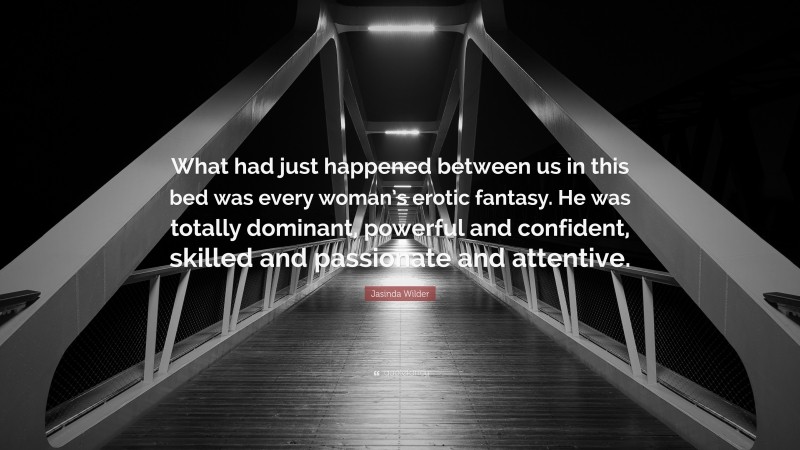 Jasinda Wilder Quote: “What had just happened between us in this bed was every woman’s erotic fantasy. He was totally dominant, powerful and confident, skilled and passionate and attentive.”
