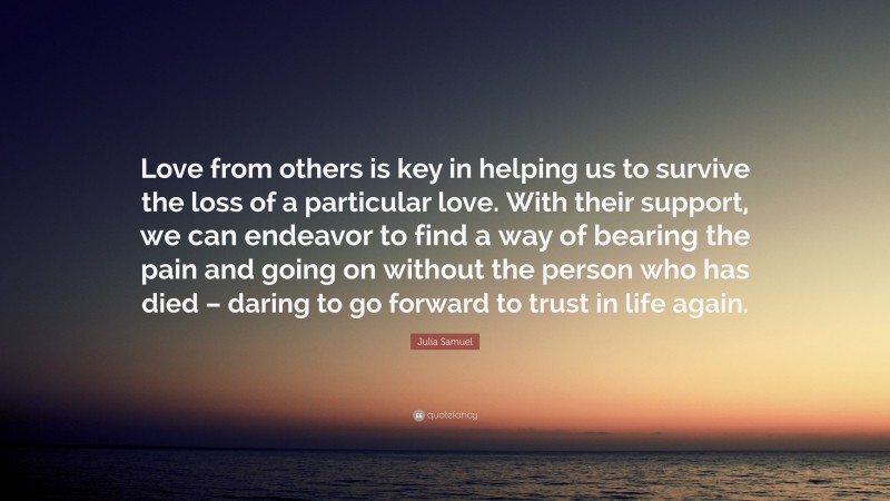 Julia Samuel Quote: “Love from others is key in helping us to survive the loss of a particular love. With their support, we can endeavor to find a way of bearing the pain and going on without the person who has died – daring to go forward to trust in life again.”