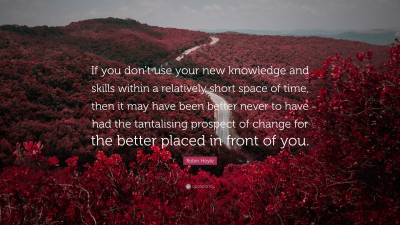 Robin Hoyle Quote: “If you don’t use your new knowledge and skills within a relatively short space of time, then it may have been better never to have had the tantalising prospect of change for the better placed in front of you.”
