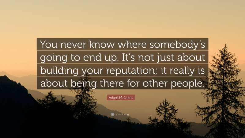 Adam M. Grant Quote: “You never know where somebody’s going to end up. It’s not just about building your reputation; it really is about being there for other people.”