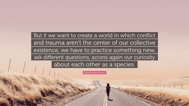 Adrienne Maree Brown Quote: “But if we want to create a world in which conflict and trauma aren’t the center of our collective existence, we have to practice something new, ask different questions, access again our curiosity about each other as a species.”