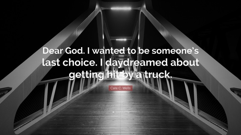Cate C. Wells Quote: “Dear God. I wanted to be someone’s last choice. I daydreamed about getting hit by a truck.”
