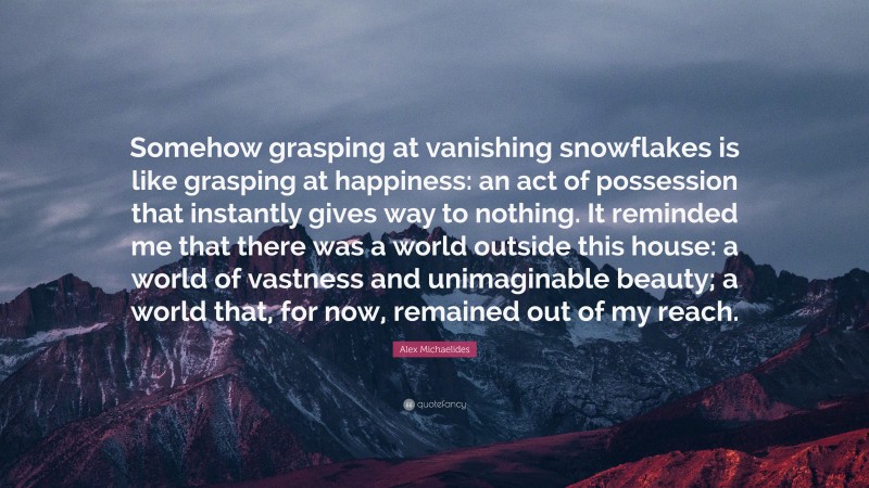Alex Michaelides Quote: “Somehow grasping at vanishing snowflakes is like grasping at happiness: an act of possession that instantly gives way to nothing. It reminded me that there was a world outside this house: a world of vastness and unimaginable beauty; a world that, for now, remained out of my reach.”
