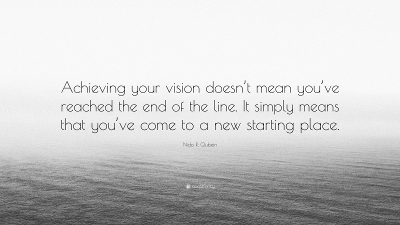 Nido R. Qubein Quote: “Achieving your vision doesn’t mean you’ve reached the end of the line. It simply means that you’ve come to a new starting place.”
