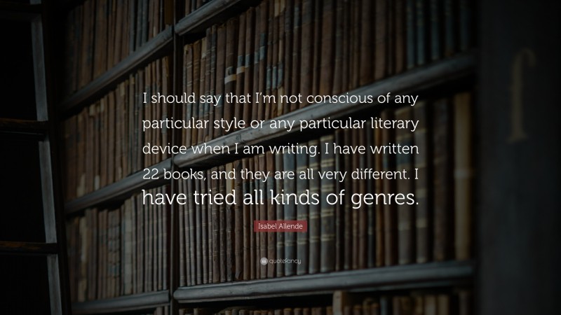 Isabel Allende Quote: “I should say that I’m not conscious of any particular style or any particular literary device when I am writing. I have written 22 books, and they are all very different. I have tried all kinds of genres.”