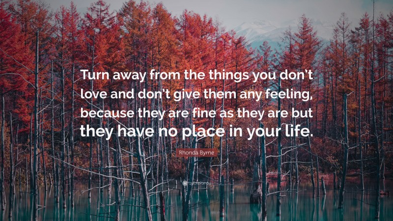 Rhonda Byrne Quote: “Turn away from the things you don’t love and don’t give them any feeling, because they are fine as they are but they have no place in your life.”