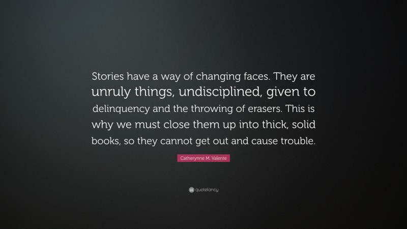 Catherynne M. Valente Quote: “Stories have a way of changing faces. They are unruly things, undisciplined, given to delinquency and the throwing of erasers. This is why we must close them up into thick, solid books, so they cannot get out and cause trouble.”