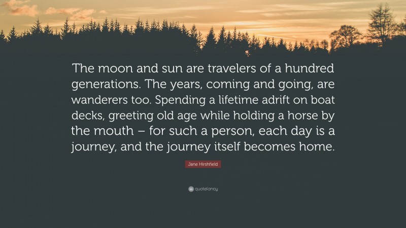 Jane Hirshfield Quote: “The moon and sun are travelers of a hundred generations. The years, coming and going, are wanderers too. Spending a lifetime adrift on boat decks, greeting old age while holding a horse by the mouth – for such a person, each day is a journey, and the journey itself becomes home.”