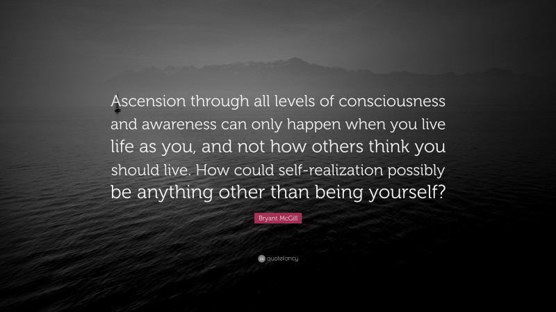 Bryant McGill Quote: “Ascension through all levels of consciousness and awareness can only happen when you live life as you, and not how others think you should live. How could self-realization possibly be anything other than being yourself?”
