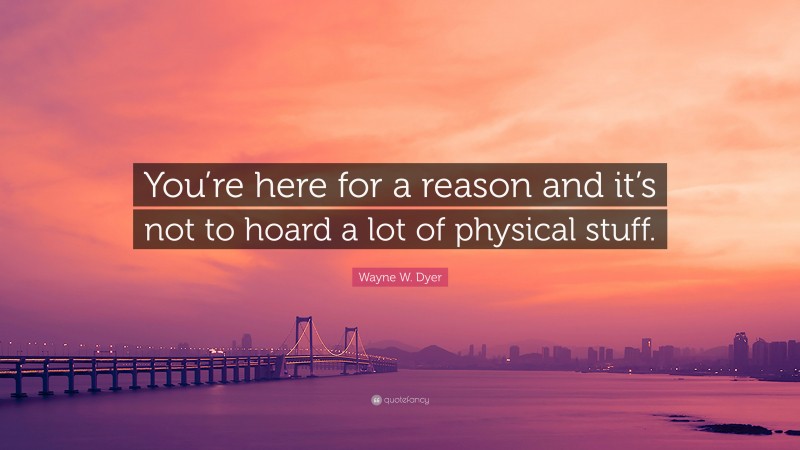 Wayne W. Dyer Quote: “You’re here for a reason and it’s not to hoard a lot of physical stuff.”