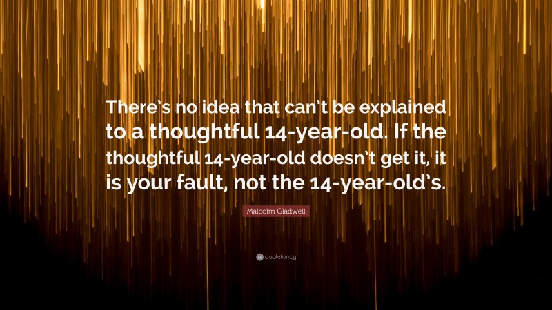 Malcolm Gladwell Quote: “There’s no idea that can’t be explained to a thoughtful 14-year-old. If the thoughtful 14-year-old doesn’t get it, it is your fault, not the 14-year-old’s.”